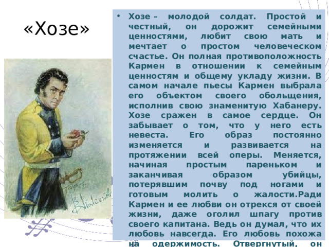 Хозе – молодой солдат. Простой и честный, он дорожит семейными ценностями, любит свою мать и мечтает о простом человеческом счастье. Он полная противоположность Кармен в отношении к семейным ценностям и общему укладу жизни. В самом начале пьесы Кармен выбрала его объектом своего обольщения, исполнив свою знаменитую Хабанеру. Хозе сражен в самое сердце. Он забывает о том, что у него есть невеста. Его образ постоянно изменяется и развивается на протяжении всей оперы. Меняется, начиная простым пареньком и заканчивая образом убийцы, потерявшим почву под ногами и готовым молить о жалости.Ради Кармен и ее любви он отрекся от своей жизни, даже оголил шпагу против своего капитана. Ведь он думал, что их любовь навсегда. Его любовь похожа на одержимость. Отвергнутый, он превращается в слабохарактерного, несчастного и вспыльчивого человека. Именно из-за этой своей черты он в ярости убивает свою любимую женщину. «Хозе» 
