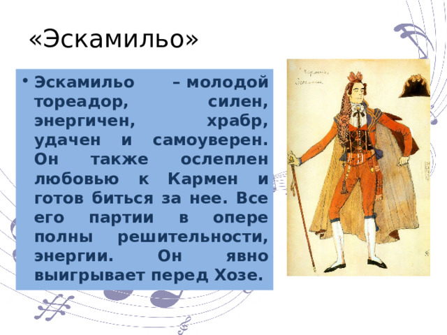 «Эскамильо» Эскамильо – молодой тореадор, силен, энергичен, храбр, удачен и самоуверен. Он также ослеплен любовью к Кармен и готов биться за нее. Все его партии в опере полны решительности, энергии. Он явно выигрывает перед Хозе. 