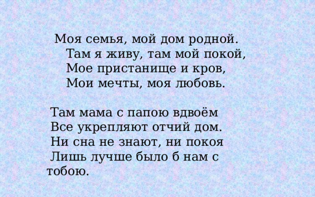 Моя семья, мой дом родной.   Там я живу, там мой покой,   Мое пристанище и кров,   Мои мечты, моя любовь.     Там мама с папою вдвоём   Все укрепляют отчий дом.   Ни сна не знают, ни покоя   Лишь лучше было б нам с тобою. 