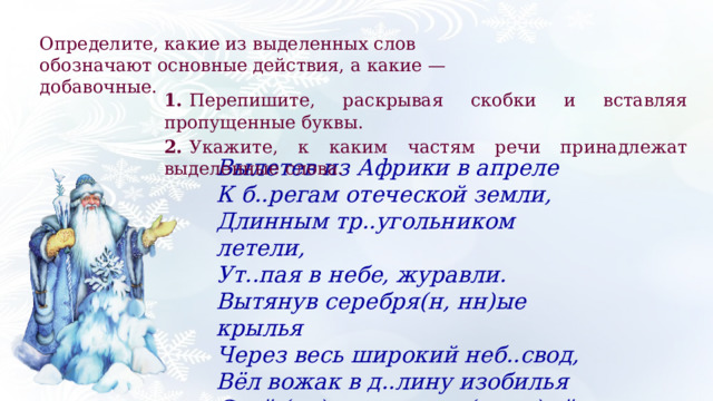 Определите, какие из выделенных слов обозначают основные действия, а какие — добавочные. 1.   Перепишите, раскрывая скобки и вставляя пропущенные буквы. 2.   Укажите, к каким частям речи принадлежат выделенные слова. Вылетев из Африки в апреле К б..регам отеческой земли, Длинным тр..угольником летели, Ут..пая в небе, журавли. Вытянув серебря(н, нн)ые крылья Через весь широкий неб..свод, Вёл вожак в д..лину изобилья Свой (не)многочисле(н, нн)ый народ. 