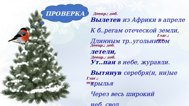 ПРОВЕРКА Деепр.; доб. Вылетев из Африки в апреле К б..регам отеческой земли, Длинным тр..угольником летели, Ут..пая в небе, журавли. Вытянув серебря(н, нн)ые крылья Через весь широкий неб..свод, Вёл вожак в д..лину изобилья Свой (не)многочисле(н, нн)ый народ. Глаг.; осн. Деепр.; доб. Деепр.; доб. Глаг.; осн. 