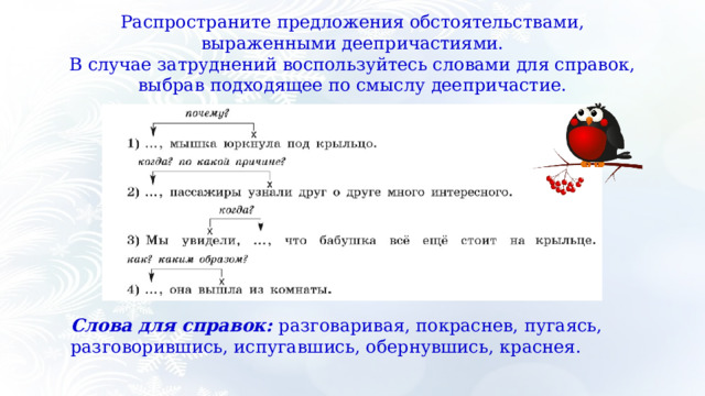 Распространите предложения обстоятельствами, выраженными деепричастиями. В случае затруднений воспользуйтесь словами для справок, выбрав подходящее по смыслу деепричастие. Слова для справок:  разговаривая, покраснев, пугаясь, разговорившись, испугавшись, обернувшись, краснея. 