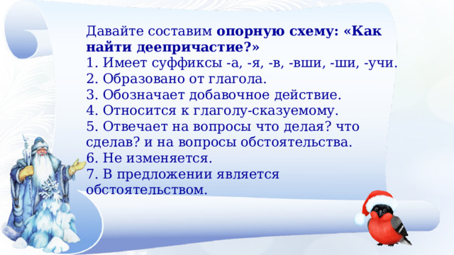 Давайте составим  опорную схему: «Как найти деепричастие?» 1. Имеет суффиксы -а, -я, -в, -вши, -ши, -учи. 2. Образовано от глагола. 3. Обозначает добавочное действие. 4. Относится к глаголу-сказуемому. 5. Отвечает на вопросы что делая? что сделав? и на вопросы обстоятельства. 6. Не изменяется. 7. В предложении является обстоятельством. 