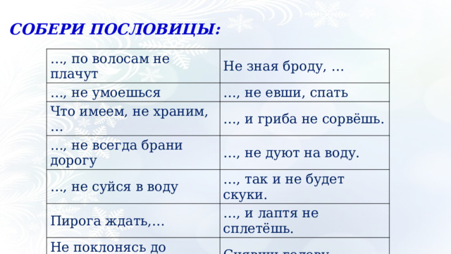 СОБЕРИ ПОСЛОВИЦЫ: … , по волосам не плачут … , не умоешься Не зная броду, … Что имеем, не храним, … … , не евши, спать … , и гриба не сорвёшь. … , не всегда брани дорогу … , не дуют на воду. … , не суйся в воду Пирога ждать,… … , так и не будет скуки. Не поклонясь до земли,… … , и лаптя не сплетёшь. Снявши голову, … Обжегшись на молоке,… Не замочив рук, … Не сиди сложа руки,… … , потерявши, плачем. Не учась,… Спотыкаясь,… 