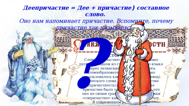 Деепричастие = Дее + причастие} составное слово. Оно нам напоминает причастие. Вспомните, почему причастие так называется? ? ИЗ ИСТОРИИ ЯЗЫКА Слово «причастие» было заимствовано русским языком из старославянского языка (через латинский), где оно являлось словообразовательной калькой (оно использовалось как буквальный перевод) греческого слова  metochē  — причастие (причастность). В греческом языке причастие было так названо потому, что оно по своим грамматическим свойствам «сопричастно» как имени, так и глаголу. В современном русском языке «причастный» — имеющий непосредственное отношение к чему‑либо. 