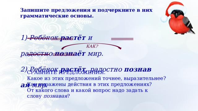 Запишите предложения и подчеркните в них грамматические основы.  1) Ребёнок  растёт  и радостно  познаёт  мир. 2) Ребёнок  растёт,  радостно  познавая  мир. КАК? СРАВНИТЕ ПРЕДЛОЖЕНИЯ. Какое из этих предложений точнее, выразительнее? Как выражены действия в этих предложениях? От какого слова и какой вопрос надо задать к слову  познавая ? 