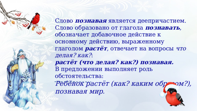 Слово познавая является деепричастием. Слово образовано от глагола познавать , обозначает добавочное действие к основному действию, выраженному глаголом растёт , отвечает на вопросы что делая? как? : растёт (что делая? как?) познавая. В предложении выполняет роль обстоятельства: Ребёнок растёт (как? каким образом?), познавая мир. 