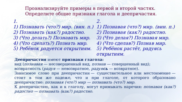 Проанализируйте примеры в первой и второй частях. Определите общие признаки глагола и деепричастия. 2.  1.  1) Познавая (что?) мир. (вин. п.) 1) Познавать (что?) мир. (вин. п.) 2) Познавать (как?) радостно. 2) Познавая (как?) радостно. 3) (Что делать?) Познавать мир. 3) (Что делая?) Познавая мир. 4) (Что сделать?) Познать мир. 4) (Что сделав?) Познав мир. 5) Ребёнок радуется открытиям. 5) Ребёнок растёт, радуясь открытиям. Деепричастия  имеют  признаки глагола: вид ( познавая  — несовершенный вид,  познав  — совершенный вид); возвратность ( радуя  — невозвратное,  радуя сь  — возвратное). Зависимое слово при деепричастии — существительное или местоимение — стоит в том же падеже, что и при глаголе, от которого образовано деепричастие:  познавая (что?) мир — познавать (что?) мир. К деепричастию, как и к глаголу, могут примыкать наречия:  познавая (как?) радостно — познавать (как?) радостно. 