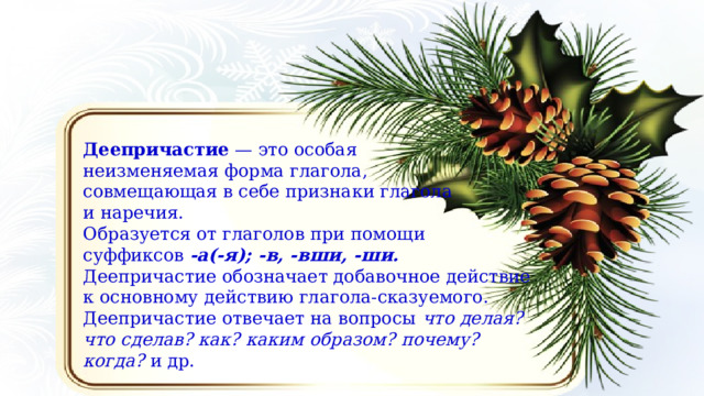 Деепричастие  — это особая неизменяемая форма глагола, совмещающая в себе признаки глагола и наречия. Образуется от глаголов при помощи суффиксов  ‑а(‑я); ‑в, ‑вши, ‑ши.  Деепричастие обозначает добавочное действие к основному действию глагола‑сказуемого. Деепричастие отвечает на вопросы  что делая? что сделав? как? каким образом? почему? когда?  и др. 