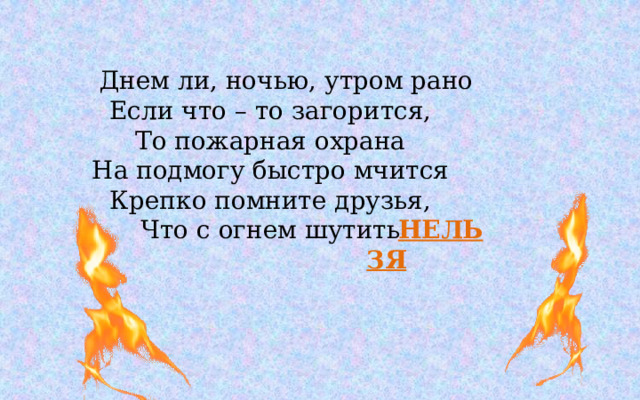 Днем ли, ночью, утром рано  Если что – то загорится,  То пожарная охрана  На подмогу быстро мчится  Крепко помните друзья,  Что с огнем шутить НЕЛЬЗЯ 