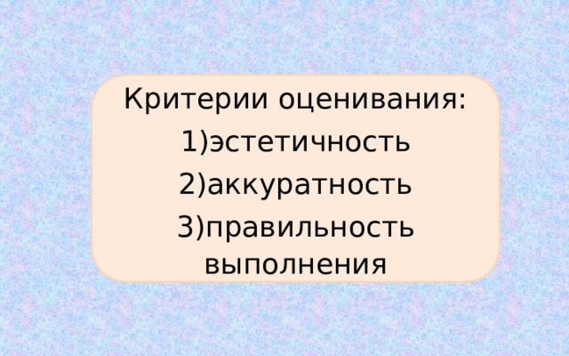 Критерии оценивания: 1)эстетичность 2)аккуратность 3)правильность выполнения 