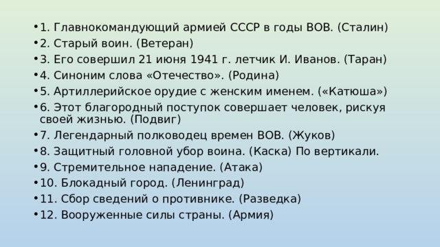 1. Главнокомандующий армией СССР в годы ВОВ. (Сталин) 2. Старый воин. (Ветеран) 3. Его совершил 21 июня 1941 г. летчик И. Иванов. (Таран) 4. Синоним слова «Отечество». (Родина) 5. Артиллерийское орудие с женским именем. («Катюша») 6. Этот благородный поступок совершает человек, рискуя своей жизнью. (Подвиг) 7. Легендарный полководец времен ВОВ. (Жуков) 8. Защитный головной убор воина. (Каска) По вертикали. 9. Стремительное нападение. (Атака) 10. Блокадный город. (Ленинград) 11. Сбор сведений о противнике. (Разведка) 12. Вооруженные силы страны. (Армия) 