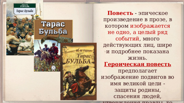 Повесть - эпическое произведение в прозе, в котором изображается не одно,  а целый ряд событий , много действующих лиц, шире и подробнее показана жизнь. Героическая повесть предполагает изображение подвигов во имя великой цели - защиты родины, спасения людей, утверждения правды, то есть какой-то общей идеи справедливости. 