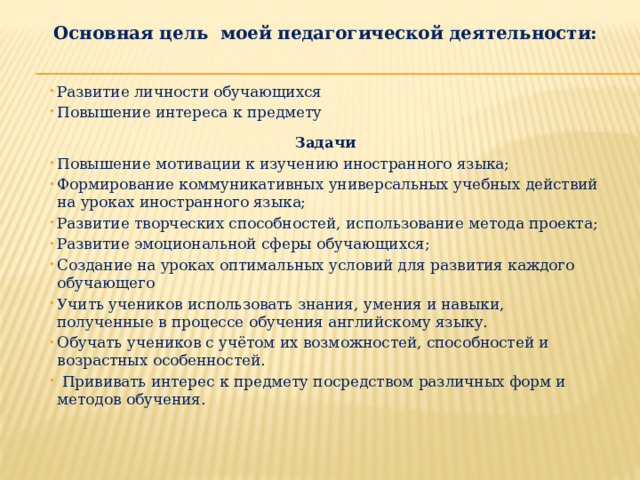 Основная цель моей педагогической деятельности:   Развитие личности обучающихся Повышение интереса к предмету  Задачи Повышение мотивации к изучению иностранного языка; Формирование коммуникативных универсальных учебных действий на уроках иностранного языка; Развитие творческих способностей, использование метода проекта; Развитие эмоциональной сферы обучающихся; Создание на уроках оптимальных условий для развития каждого обучающего Учить учеников использовать знания, умения и навыки, полученные в процессе обучения английскому языку. Обучать учеников с учётом их возможностей, способностей и возрастных особенностей.  Прививать интерес к предмету посредством различных форм и методов обучения.  