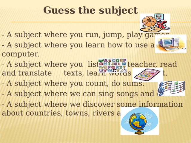 Guess the subject - A subject where you run, jump, play games. - A subject where you learn how to use a computer. - A subject where you listen to a teacher, read and translate texts, learn words by heart. - A subject where you count, do sums. - A subject where we can sing songs and dance. - A subject where we discover some information about countries, towns, rivers and seas.  
