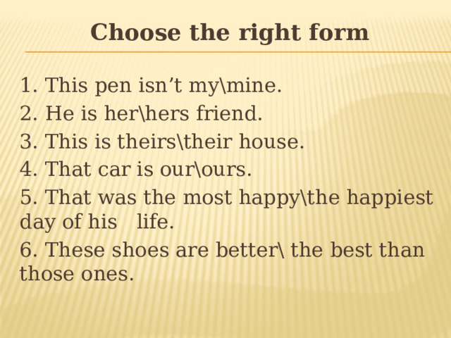 Choose the right form 1. This pen isn’t my\mine. 2. He is her\hers friend. 3. This is theirs\their house. 4. That car is our\ours. 5. That was the most happy\the happiest day of his life. 6. These shoes are better\ the best than those ones. 