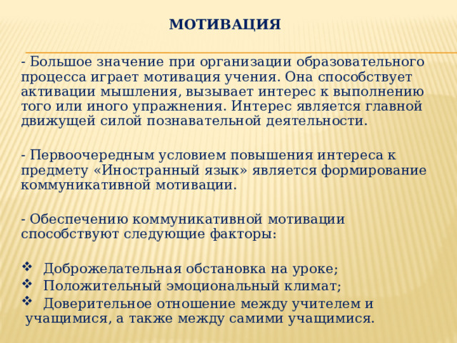 МОТИВАЦИЯ  - Большое значение при организации образовательного процесса играет мотивация учения. Она способствует активации мышления, вызывает интерес к выполнению того или иного упражнения. Интерес является главной движущей силой познавательной деятельности. - Первоочередным условием повышения интереса к предмету «Иностранный язык» является формирование коммуникативной мотивации. - Обеспечению коммуникативной мотивации способствуют следующие факторы:  Доброжелательная обстановка на уроке;  Положительный эмоциональный климат;  Доверительное отношение между учителем и учащимися, а также между самими учащимися.   