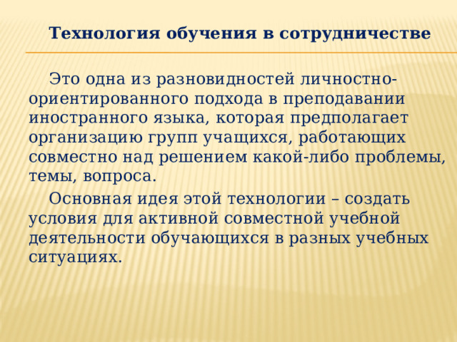 Технология обучения в сотрудничестве  Это одна из разновидностей личностно-ориентированного подхода в преподавании иностранного языка, которая предполагает организацию групп учащихся, работающих совместно над решением какой-либо проблемы, темы, вопроса.  Основная идея этой технологии – создать условия для активной совместной учебной деятельности обучающихся в разных учебных ситуациях. 