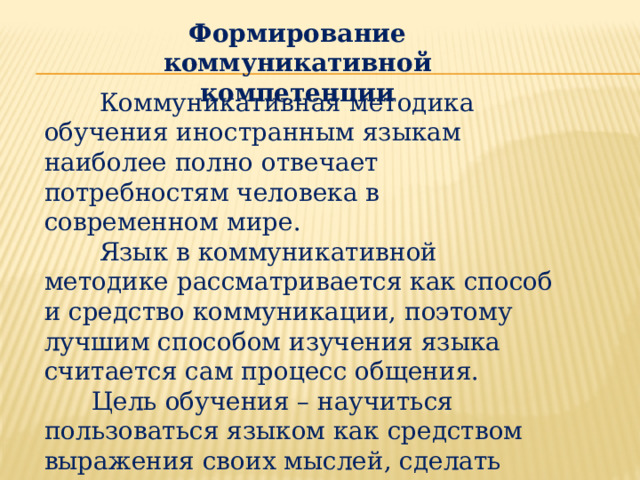 Формирование коммуникативной компетенции  Коммуникативная методика обучения иностранным языкам наиболее полно отвечает потребностям человека в современном мире.  Язык в коммуникативной методике рассматривается как способ и средство коммуникации, поэтому лучшим способом изучения языка считается сам процесс общения.  Цель обучения – научиться пользоваться языком как средством выражения своих мыслей, сделать иностранный язык средством коммуникации и использовать его в реальных жизненных ситуациях. 