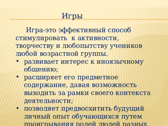  Игра-это эффективный способ стимулировать к активности, творчеству и любопытству учеников любой возрастной группы. развивает интерес к иноязычному общению; расширяет его предметное содержание, давая возможность выходить за рамки своего контекста деятельности; позволяет предвосхитить будущий личный опыт обучающихся путем проигрывания ролей людей разных профессий, характеров. Игры 