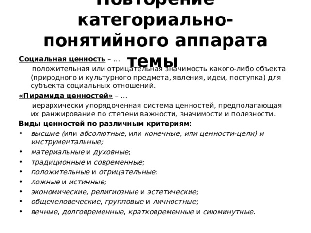 Повторение категориально-понятийного аппарата темы  Социальная ценность – …  положительная или отрицательная значимость какого-либо объекта (природного и культурного предмета, явления, идеи, поступка) для субъекта социальных отношений. «Пирамида ценностей» – …  иерархически упорядоченная система ценностей, предполагающая их ранжирование по степени важности, значимости и полезности. Виды ценностей по различным критериям: высшие ( или абсолютные , или конечные , или ценности-цели)  и инструментальные; материальные и духовные ; традиционные и современные ; положительные и отрицательные ; ложные и истинные ; экономические , религиозные и эстетические ; общечеловеческие , групповые и личностные ; вечные , долговременные , кратковременные и сиюминутные . 