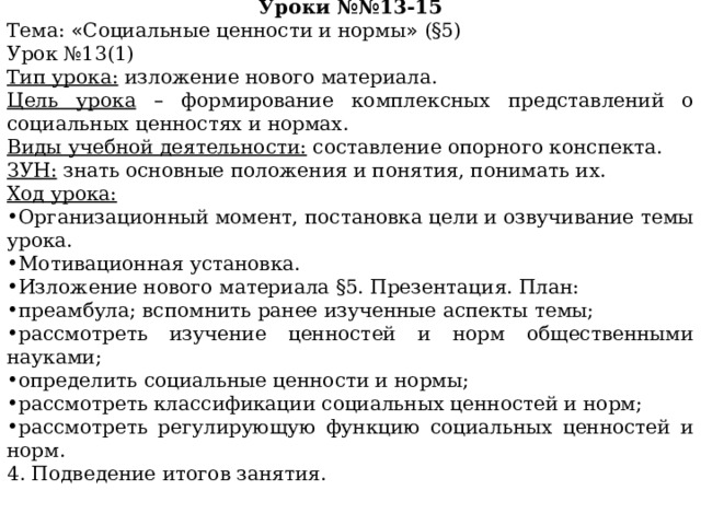 Поурочное планирование Уроки №№13-15 Тема: « Социальные ценности и нормы » (§5) Урок №13(1) Тип урока: изложение нового материала. Цель урока  – формирование комплексных представлений о социальных ценностях и нормах. Виды учебной деятельности: составление опорного конспекта. ЗУН: знать основные положения и понятия, понимать их. Ход урока: Организационный момент, постановка цели и озвучивание темы урока. Мотивационная установка. Изложение нового материала §5. Презентация. План: преамбула; вспомнить ранее изученные аспекты темы; рассмотреть изучение ценностей и норм общественными науками; определить социальные ценности и нормы; рассмотреть классификации социальных ценностей и норм; рассмотреть регулирующую функцию социальных ценностей и норм. 4. Подведение итогов занятия. 