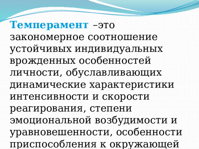 Темперамент –это закономерное соотношение устойчивых индивидуальных врожденных особенностей личности, обуславливающих динамические характеристики интенсивности и скорости реагирования, степени эмоциональной возбудимости и уравновешенности, особенности приспособления к окружающей среде. 