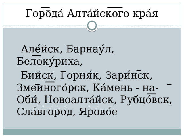 Гор ͞ ода ́ Алта ́ йск ͞ о ͞ го кра ́ я  Але ́ йск, Барнау ́ л, Бел ͞ оку ́ риха,  Бийск, Горня ́ к, Зари ́ нск, Змеин ͞ ого ́ рск, Ка ́ мень - на- Оби ́ , Новоалта ́ йск, Рубцо ́ ͞ вск, Сла ́ вг ͞ ор ͞ од, Яр ͞ ово ́ е 