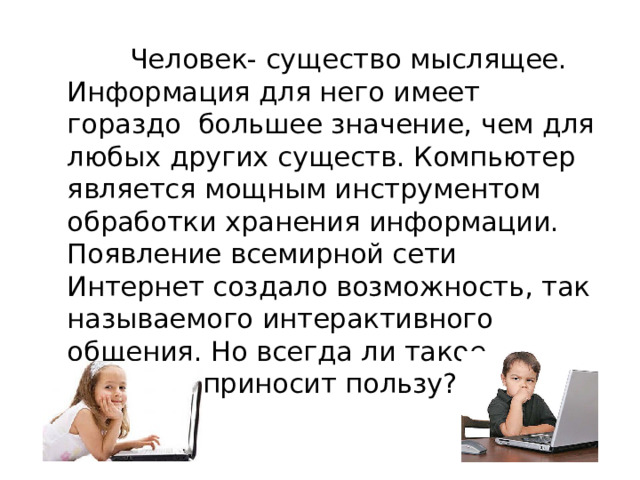  Человек- существо мыслящее. Информация для него имеет гораздо большее значение, чем для любых других существ. Компьютер является мощным инструментом обработки хранения информации. Появление всемирной сети Интернет создало возможность, так называемого интерактивного общения. Но всегда ли такое общение приносит пользу? 