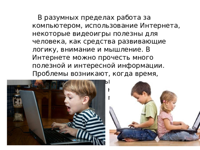  В разумных пределах работа за компьютером, использование Интернета, некоторые видеоигры полезны для человека, как средства развивающие логику, внимание и мышление. В Интернете можно прочесть много полезной и интересной информации. Проблемы возникают, когда время, проводимое за компьютером, превосходит время, потраченное на учебу, отдых и общение в реальном мире. 