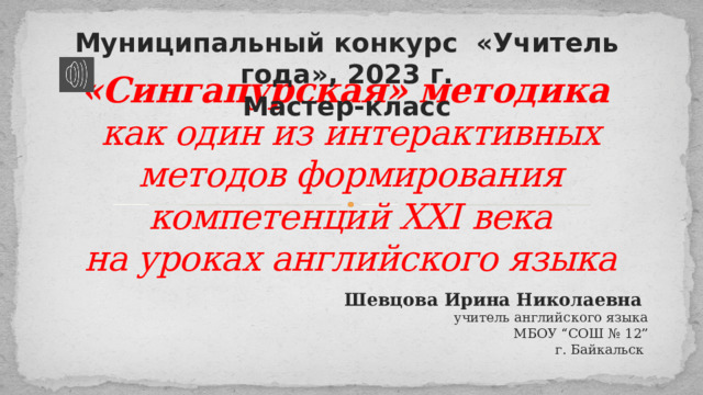 Муниципальный конкурс «Учитель года», 2023 г. Мастер-класс «Сингапурская» методика  как один из интерактивных методов формирования компетенций XXI века  на уроках английского языка Шевцова Ирина Николаевна учитель английского языка  МБОУ “СОШ № 12” г. Байкальск 