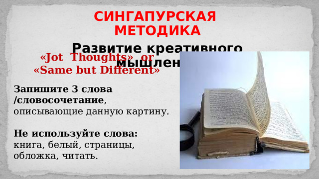 СИНГАПУРСКАЯ МЕТОДИКА Развитие креативного мышления «Jot Thoughts» or «Same but Different» Запишите 3 слова /словосочетание , описывающие данную картину. Не используйте слова: книга, белый, страницы, обложка, читать. 