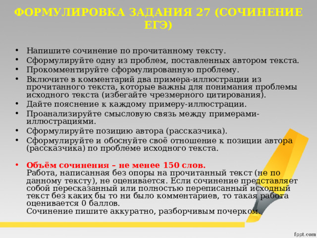 ФОРМУЛИРОВКА ЗАДАНИЯ 27 (СОЧИНЕНИЕ ЕГЭ) Напишите сочинение по прочитанному тексту. Сформулируйте одну из проблем, поставленных автором текста. Прокомментируйте сформулированную проблему. Включите в комментарий два примера-иллюстрации из прочитанного текста, которые важны для понимания проблемы исходного текста (избегайте чрезмерного цитирования). Дайте пояснение к каждому примеру-иллюстрации. Проанализируйте смысловую связь между примерами-иллюстрациями. Сформулируйте позицию автора (рассказчика). Сформулируйте и обоснуйте своё отношение к позиции автора (рассказчика) по проблеме исходного текста.   Объём сочинения – не менее 150 слов.  Работа, написанная без опоры на прочитанный текст (не по данному тексту), не оценивается. Если сочинение представляет собой пересказанный или полностью переписанный исходный текст без каких бы то ни было комментариев, то такая работа оценивается 0 баллов.  Сочинение пишите аккуратно, разборчивым почерком. 