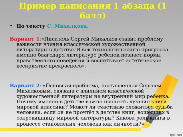 Пример написания 1 абзаца (1 балл) По тексту  С. Михалкова.   Вариант 1 :«Писатель Сергей Михалков ставит проблему важности чтения классической художественной литературы в детстве. В век технологического прогресса именно благодаря литературе ребенок познаёт нормы нравственного поведения и воспитывает эстетическое восприятие прекрасного».    Вариант 2 : «Основная проблема, поставленная Сергеем Михалковым, связана с влиянием классической художественной литературы на внутренний мир ребенка. Почему именно в детстве важно прочесть лучшие книги мировой классики? Может ли счастливо сложиться судьба человека, если он не прочтёт в детстве книг, вошедших в сокровищницу мировой литературы? Какова роль книги в процессе становления человека как личности?»  