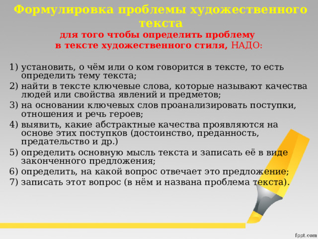 Формулировка проблемы художественного текста для того чтобы определить проблему в тексте художественного стиля,  НАДО: 1) установить, о чём или о ком говорится в тексте, то есть определить тему текста; 2) найти в тексте ключевые слова, которые называют качества людей или свойства явлений и предметов; 3) на основании ключевых слов проанализировать поступки, отношения и речь героев; 4) выявить, какие абстрактные качества проявляются на основе этих поступков (достоинство, преданность, предательство и др.) 5) определить основную мысль текста и записать её в виде законченного предложения; 6) определить, на какой вопрос отвечает это предложение; 7) записать этот вопрос (в нём и названа проблема текста). 
