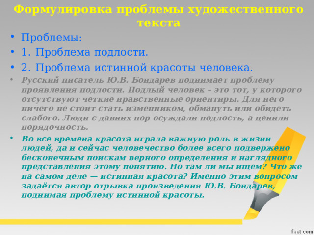 Формулировка проблемы художественного текста Проблемы: 1.  Проблема подлости. 2.  Проблема истинной красоты человека. Русский писатель Ю.В. Бондарев поднимает проблему проявления подлости. Подлый человек – это тот, у которого отсутствуют четкие нравственные ориентиры. Для него ничего не стоит стать изменником, обмануть или обидеть слабого. Люди с давних пор осуждали подлость, а ценили порядочность.  Во все времена красота играла важную роль в жизни людей, да и сейчас человечество более всего подвержено бесконечным поискам верного определения и наглядного представления этому понятию. Но там ли мы ищем? Что же на самом деле — истинная красота? Именно этим вопросом задаётся автор отрывка произведения Ю.В. Бондарев, поднимая проблему истинной красоты.  