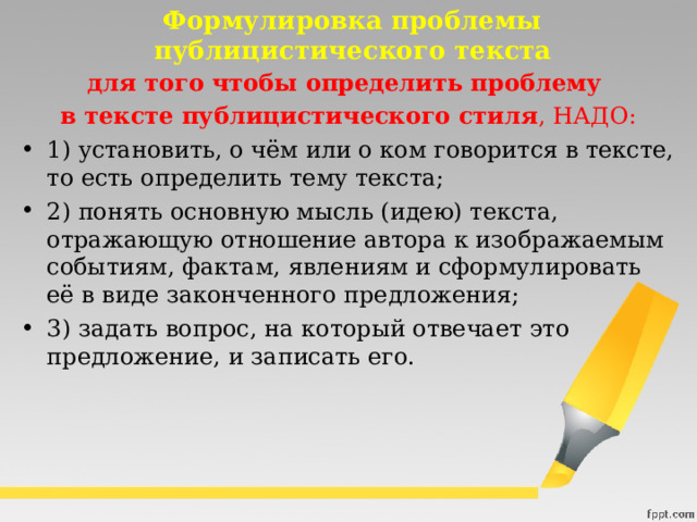 Формулировка проблемы публицистического текста для того чтобы определить проблему в тексте публицистического стиля , НАДО: 1) установить, о чём или о ком говорится в тексте, то есть определить тему текста; 2) понять основную мысль (идею) текста, отражающую отношение автора к изображаемым событиям, фактам, явлениям и сформулировать её в виде законченного предложения; 3) задать вопрос, на который отвечает это предложение, и записать его. 