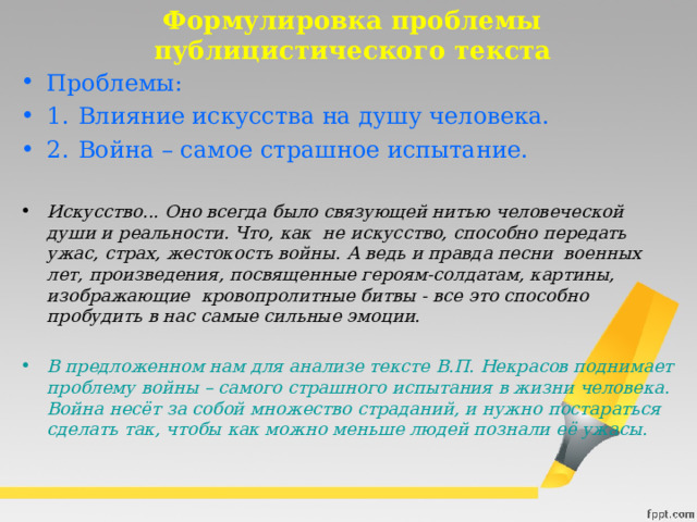 Формулировка проблемы публицистического текста Проблемы: 1.  Влияние искусства на душу человека. 2.  Война – самое страшное испытание. Искусство... Оно всегда было связующей нитью человеческой души и реальности. Что, как  не искусство, способно передать ужас, страх, жестокость войны. А ведь и правда песни  военных лет, произведения, посвященные героям-солдатам, картины, изображающие  кровопролитные битвы - все это способно пробудить в нас самые сильные эмоции.  В предложенном нам для анализе тексте В.П. Некрасов поднимает проблему войны – самого страшного испытания в жизни человека.  Война несёт за собой множество страданий, и нужно постараться сделать так, чтобы как можно меньше людей познали её ужасы. 