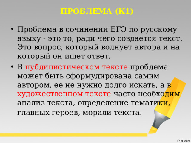 ПРОБЛЕМА (К1) Проблема в сочинении ЕГЭ по русскому языку - это то, ради чего создается текст. Это вопрос, который волнует автора и на который он ищет ответ. В публицистическом тексте проблема может быть сформулирована самим автором, ее не нужно долго искать, а в художественном тексте часто необходим анализ текста, определение тематики, главных героев, морали текста.  