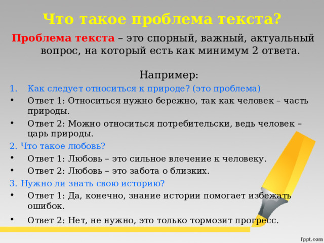 Что такое проблема текста?  Проблема текста   – это спорный, важный, актуальный вопрос, на который есть как минимум 2 ответа.    Например:   Как следует относиться к природе? (это проблема) Ответ 1: Относиться нужно бережно, так как человек – часть природы. Ответ 2: Можно относиться потребительски, ведь человек – царь природы.  2. Что такое любовь? Ответ 1: Любовь – это сильное влечение к человеку. Ответ 2: Любовь – это забота о близких.  3. Нужно ли знать свою историю? Ответ 1: Да, конечно, знание истории помогает избежать ошибок. Ответ 2: Нет, не нужно, это только тормозит прогресс.  