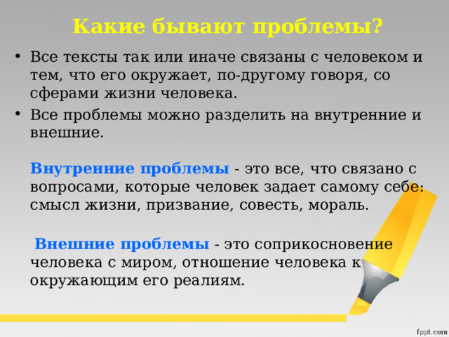 Какие бывают проблемы? Все тексты так или иначе связаны с человеком и тем, что его окружает, по-другому говоря, со сферами жизни человека. Все проблемы можно разделить на внутренние и внешние.   Внутренние проблемы  - это все, что связано с вопросами, которые человек задает самому себе: смысл жизни, призвание, совесть, мораль.     Внешние проблемы  - это соприкосновение человека с миром, отношение человека к окружающим его реалиям. 