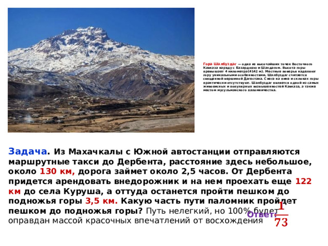 Гора Шалбуздаг — одна из высочайших точек Восточного Кавказа наряду с Базардюзю и Шахдагом. Высота горы превышает 4 километра(4142 м). Местные поверья наделяют гору уникальными особенностями, Шалбуздаг считается священной вершиной Дагестана. Снега на пике и склонах горы практически отсутствуют. Шалбуздаг является одной из самых живописных и популярных возвышенностей Кавказа, а также местом мусульманского паломничества.    Задача . Из Махачкалы с Южной автостанции отправляются маршрутные такси до Дербента, расстояние здесь небольшое, около 130 км, дорога займет около 2,5 часов. От Дербента придется арендовать внедорожник и на нем проехать еще 122 км до села Куруша, а оттуда останется пройти пешком до подножья горы 3,5 км. Какую часть пути паломник пройдет пешком до подножья горы? Путь нелегкий, но 100% будет оправдан массой красочных впечатлений от восхождения   Ответ: 