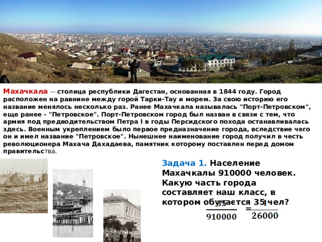    Махачкала  — столица республики Дагестан, основанная в 1844 году. Город расположен на равнине между горой Тарки-Тау и морем. За свою историю его название менялось несколько раз. Ранее Махачкала называлась 