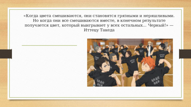 «Когда цвета смешиваются, они становятся грязными и неряшливыми. Но когда они все смешиваются вместе, в конечном результате получается цвет, который выигрывает у всех остальных… Черный!» — Иттецу Такеда 