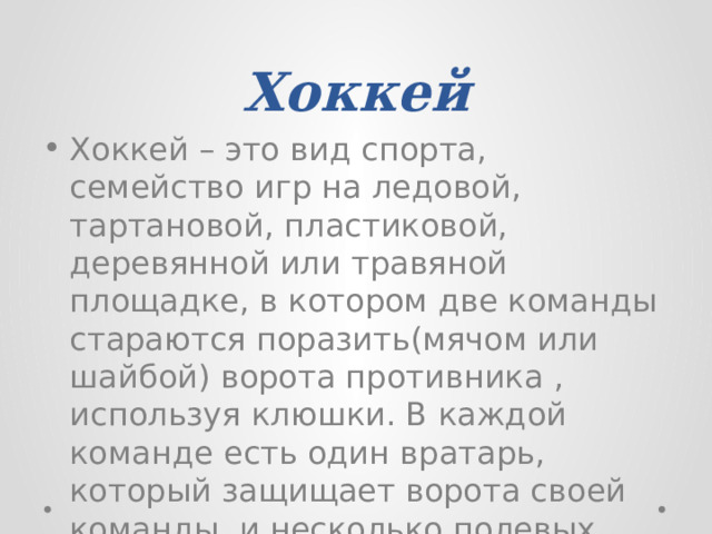 Хоккей Хоккей – это вид спорта, семейство игр на ледовой, тартановой, пластиковой, деревянной или травяной площадке, в котором две команды стараются поразить(мячом или шайбой) ворота противника , используя клюшки. В каждой команде есть один вратарь, который защищает ворота своей команды, и несколько полевых игроков. 