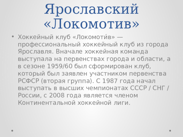 Ярославский «Локомотив» Хоккейный клуб «Локомоти́в» — профессиональный хоккейный клуб из города Ярославля. Вначале хоккейная команда выступала на первенствах города и области, а в сезоне 1959/60 был сформирован клуб, который был заявлен участником первенства РСФСР (вторая группа). С 1987 года начал выступать в высших чемпионатах СССР / СНГ / России, с 2008 года является членом Континентальной хоккейной лиги. 