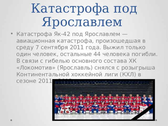 Катастрофа под Ярославлем Катастрофа Як-42 под Ярославлем — авиационная катастрофа, произошедшая в среду 7 сентября 2011 года. Выжил только один человек, остальные 44 человека погибли. В связи с гибелью основного состава ХК «Локомотив» (Ярославль) снялся с розыгрыша Континентальной хоккейной лиги (КХЛ) в сезоне 2011—2012. 