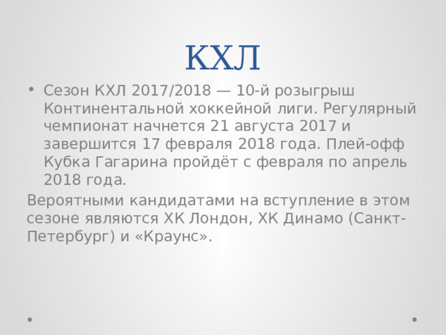 КХЛ Сезон КХЛ 2017/2018 — 10-й розыгрыш Континентальной хоккейной лиги. Регулярный чемпионат начнется 21 августа 2017 и завершится 17 февраля 2018 года. Плей-офф Кубка Гагарина пройдёт с февраля по апрель 2018 года. Вероятными кандидатами на вступление в этом сезоне являются ХК Лондон, ХК Динамо (Санкт-Петербург) и «Краунс». 