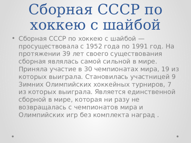 Сборная СССР по хоккею с шайбой Сборная СССР по хоккею с шайбой — просуществовала с 1952 года по 1991 год. На протяжении 39 лет своего существования сборная являлась самой сильной в мире. Приняла участие в 30 чемпионатах мира, 19 из которых выиграла. Становилась участницей 9 Зимних Олимпийских хоккейных турниров, 7 из которых выиграла. Является единственной сборной в мире, которая ни разу не возвращалась с чемпионатов мира и Олимпийских игр без комплекта наград . 