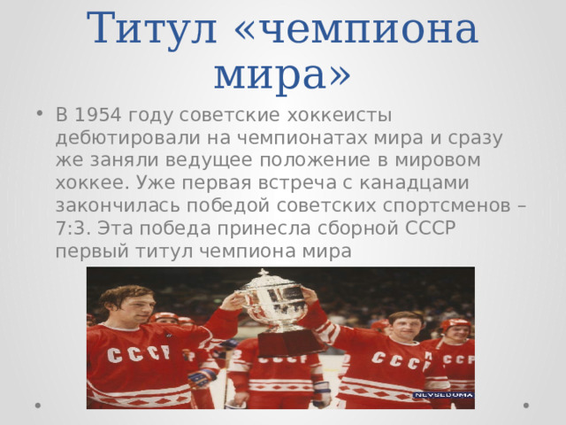 Титул «чемпиона мира» В 1954 году советские хоккеисты дебютировали на чемпионатах мира и сразу же заняли ведущее положение в мировом хоккее. Уже первая встреча с канадцами закончилась победой советских спортсменов – 7:3. Эта победа принесла сборной СССР первый титул чемпиона мира 